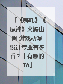 《哪吒》《原神》火爆出圈 游戏动漫设计专业有多香？丨有趣的TA
