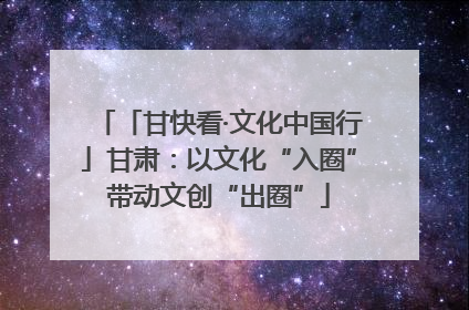 「甘快看·文化中国行」甘肃：以文化“入圈”带动文创“出圈”