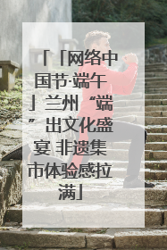 「网络中国节·端午」兰州“端”出文化盛宴 非遗集市体验感拉满