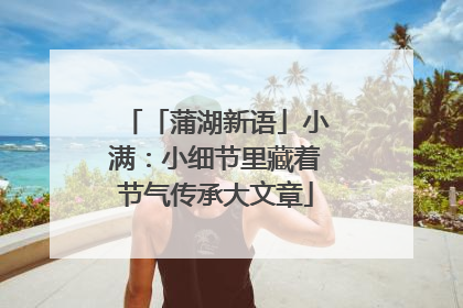 「蒲湖新语」小满：小细节里藏着节气传承大文章