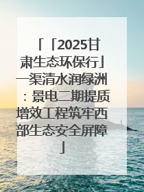 「2025甘肃生态环保行」一渠清水润绿洲：景电二期提质增效工程筑牢西部生态安全屏障