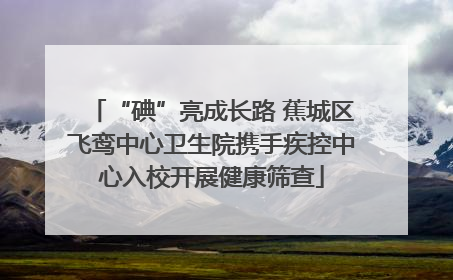 “碘”亮成长路 蕉城区飞鸾中心卫生院携手疾控中心入校开展健康筛查