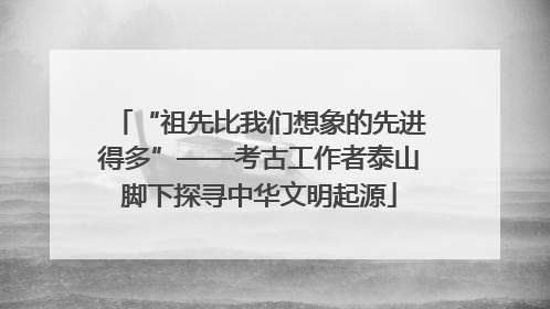 “祖先比我们想象的先进得多”——考古工作者泰山脚下探寻中华文明起源