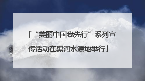 “美丽中国我先行”系列宣传活动在黑河水源地举行