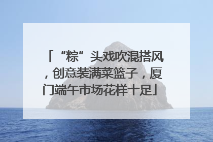 “粽”头戏吹混搭风，创意装满菜篮子，厦门端午市场花样十足