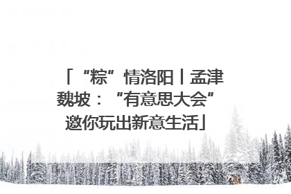 “粽”情洛阳丨孟津魏坡：“有意思大会”邀你玩出新意生活