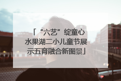 “六艺”绽童心 水果湖二小儿童节展示五育融合新图景