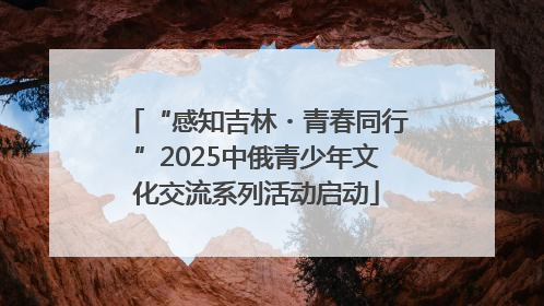 “感知吉林・青春同行”2025中俄青少年文化交流系列活动启动