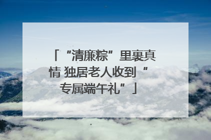 “清廉粽”里裹真情 独居老人收到“专属端午礼”
