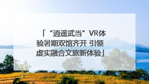 “逍遥武当”VR体验暑期双馆齐开 引领虚实融合文旅新体验