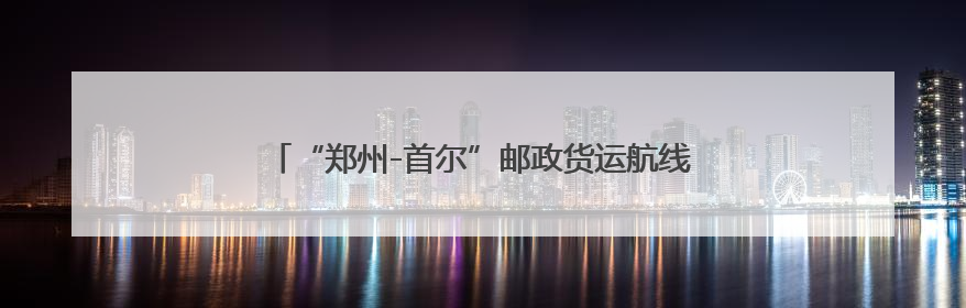 “郑州-首尔”邮政货运航线复飞 每周3班常态化运行