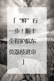 “鲜”行一步！顺丰全程护航东莞荔枝进京