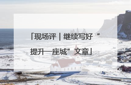 现场评｜继续写好“提升一座城”文章