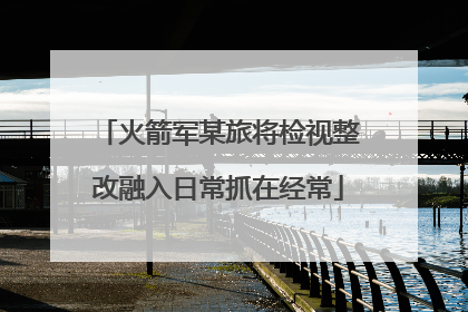 火箭军某旅将检视整改融入日常抓在经常