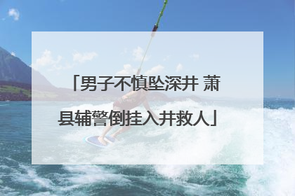 男子不慎坠深井 萧县辅警倒挂入井救人