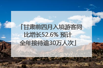 甘肃前四月入境游客同比增长52.6% 预计全年接待逾30万人次