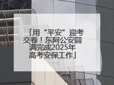 用“平安”迎考交卷！东阿公安圆满完成2025年高考安保工作