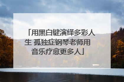 用黑白键演绎多彩人生 孤独症钢琴老师用音乐疗愈更多人