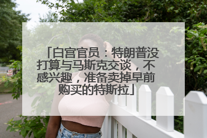 白宫官员：特朗普没打算与马斯克交谈，不感兴趣，准备卖掉早前购买的特斯拉
