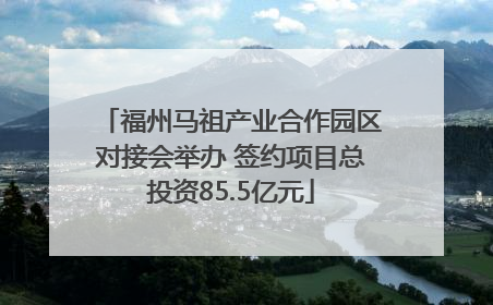 福州马祖产业合作园区对接会举办 签约项目总投资85.5亿元