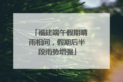 福建端午假期晴雨相间，假期后半段雨势增强