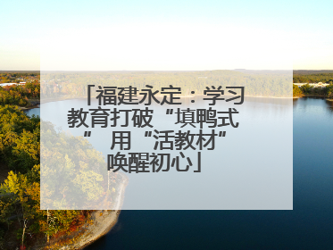 福建永定：学习教育打破“填鸭式” 用“活教材”唤醒初心