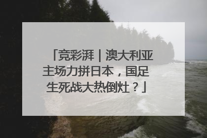 竞彩湃｜澳大利亚主场力拼日本，国足生死战大热倒灶？