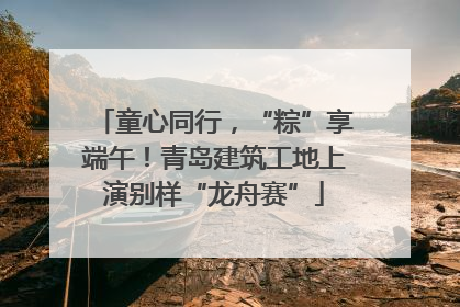 童心同行，“粽”享端午！青岛建筑工地上演别样“龙舟赛”