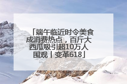 端午临近时令美食成消费热点，百斤大西瓜吸引超10万人围观丨变革618
