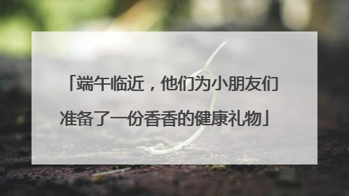 端午临近，他们为小朋友们准备了一份香香的健康礼物