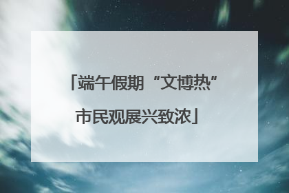 端午假期“文博热” 市民观展兴致浓
