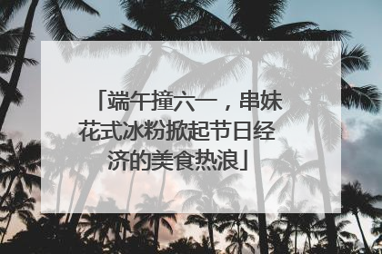 端午撞六一，串妹花式冰粉掀起节日经济的美食热浪