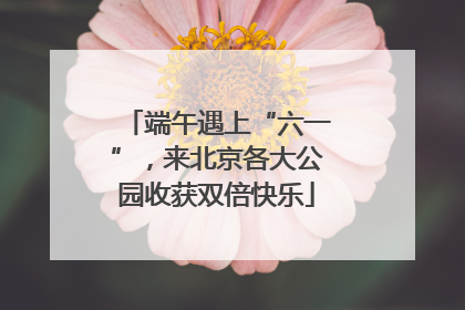 端午遇上“六一”，来北京各大公园收获双倍快乐