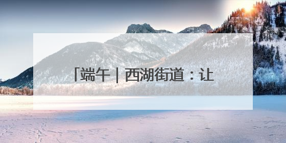 端午｜西湖街道：让传统节日焕发新活力