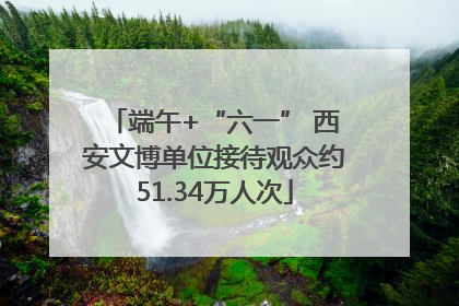 端午+“六一” 西安文博单位接待观众约51.34万人次