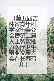 第五届吉林省青年科学家年会分会暨第二届人工智能助力医疗卫生事业发展大会在长春召开