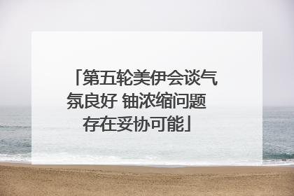 第五轮美伊会谈气氛良好 铀浓缩问题存在妥协可能