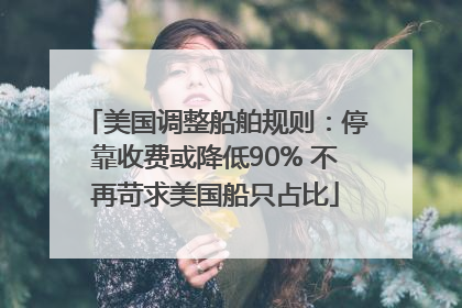 美国调整船舶规则：停靠收费或降低90% 不再苛求美国船只占比