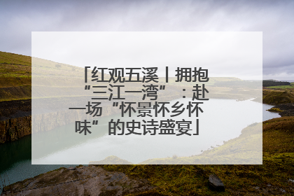 红观五溪丨拥抱“三江一湾”：赴一场“怀景怀乡怀味”的史诗盛宴