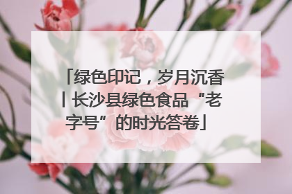 绿色印记，岁月沉香丨长沙县绿色食品“老字号”的时光答卷