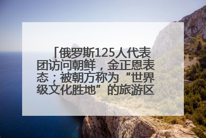 俄罗斯125人代表团访问朝鲜，金正恩表态；被朝方称为“世界级文化胜地”的旅游区，将首次接待俄游客