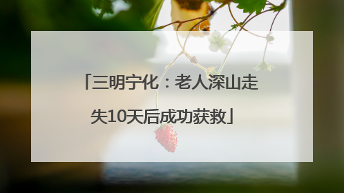三明宁化：老人深山走失10天后成功获救