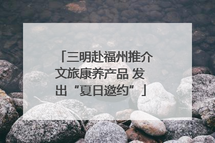 三明赴福州推介文旅康养产品 发出“夏日邀约”