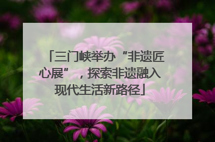 三门峡举办“非遗匠心展”，探索非遗融入现代生活新路径
