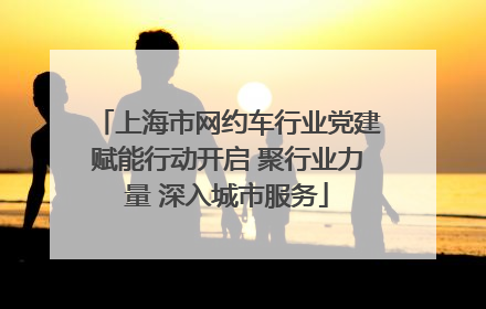 上海市网约车行业党建赋能行动开启 聚行业力量 深入城市服务