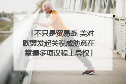 不只是贸易战 美对欧盟发起关税威胁意在掌握多项议程主导权