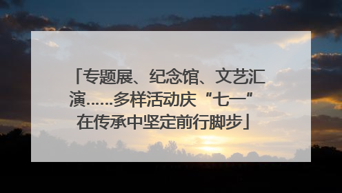 专题展、纪念馆、文艺汇演……多样活动庆“七一” 在传承中坚定前行脚步