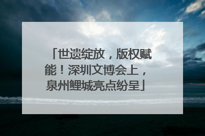 世遗绽放，版权赋能！深圳文博会上，泉州鲤城亮点纷呈