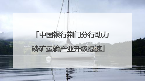 中国银行荆门分行助力磷矿运输产业升级提速
