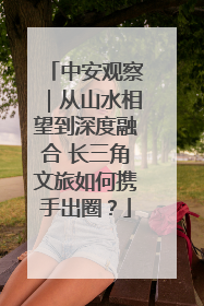 中安观察｜从山水相望到深度融合 长三角文旅如何携手出圈？